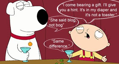 stewie - I come bearing a gift. I'll give you a hint. Its in my diaper and it's not a toaster. Brian - She said Blog, not bog. Stewie - Same difference